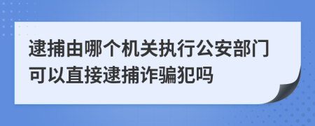逮捕由哪个机关执行公安部门可以直接逮捕诈骗犯吗