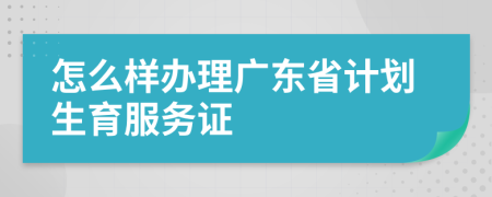 怎么样办理广东省计划生育服务证