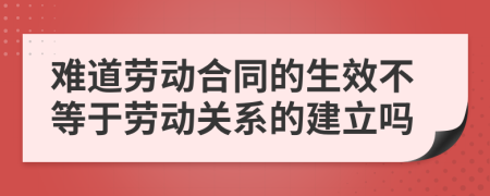 难道劳动合同的生效不等于劳动关系的建立吗