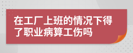 在工厂上班的情况下得了职业病算工伤吗