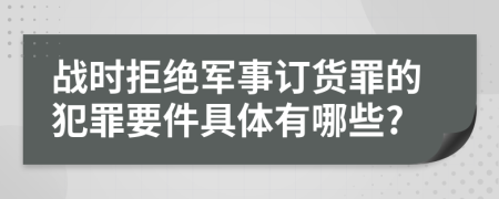 战时拒绝军事订货罪的犯罪要件具体有哪些?