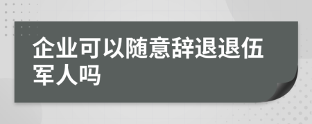 企业可以随意辞退退伍军人吗