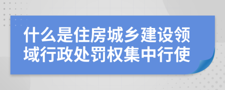 什么是住房城乡建设领域行政处罚权集中行使