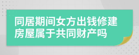 同居期间女方出钱修建房屋属于共同财产吗