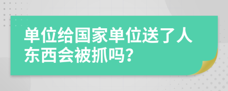 单位给国家单位送了人东西会被抓吗？