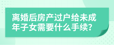 离婚后房产过户给未成年子女需要什么手续？