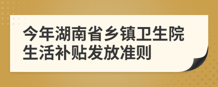 今年湖南省乡镇卫生院生活补贴发放准则
