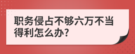 职务侵占不够六万不当得利怎么办?