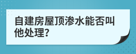 自建房屋顶渗水能否叫他处理？