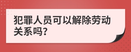 犯罪人员可以解除劳动关系吗？