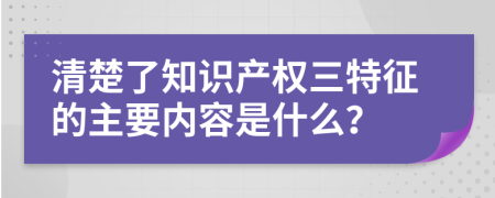 清楚了知识产权三特征的主要内容是什么？