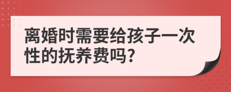 离婚时需要给孩子一次性的抚养费吗?