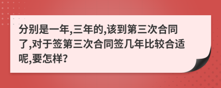 分别是一年,三年的,该到第三次合同了,对于签第三次合同签几年比较合适呢,要怎样？