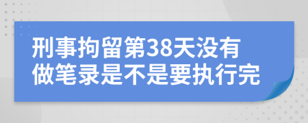 刑事拘留第38天没有做笔录是不是要执行完