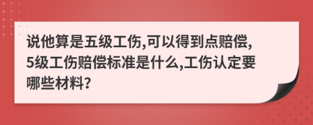 说他算是五级工伤,可以得到点赔偿,5级工伤赔偿标准是什么,工伤认定要哪些材料？