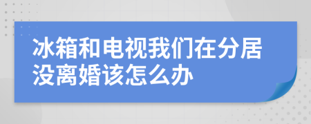 冰箱和电视我们在分居没离婚该怎么办