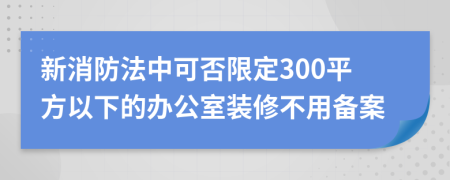 新消防法中可否限定300平方以下的办公室装修不用备案