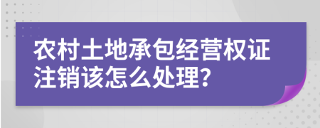 农村土地承包经营权证注销该怎么处理？