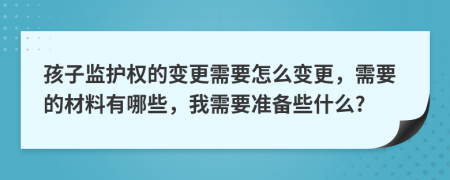 孩子监护权的变更需要怎么变更，需要的材料有哪些，我需要准备些什么?