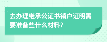 去办理继承公证书销户证明需要准备些什么材料？