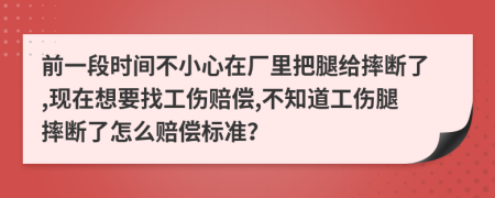 前一段时间不小心在厂里把腿给摔断了,现在想要找工伤赔偿,不知道工伤腿摔断了怎么赔偿标准？