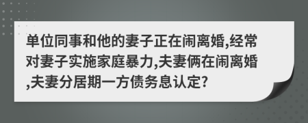 单位同事和他的妻子正在闹离婚,经常对妻子实施家庭暴力,夫妻俩在闹离婚,夫妻分居期一方债务息认定?