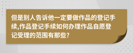 但是别人告诉他一定要做作品的登记手续,作品登记手续如何办理作品自愿登记受理的范围有那些?