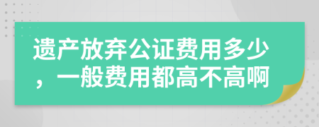 遗产放弃公证费用多少，一般费用都高不高啊