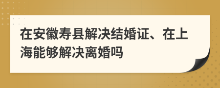 在安徽寿县解决结婚证、在上海能够解决离婚吗