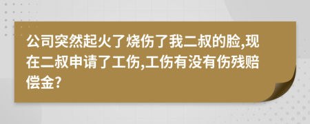 公司突然起火了烧伤了我二叔的脸,现在二叔申请了工伤,工伤有没有伤残赔偿金?