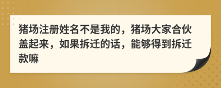 猪场注册姓名不是我的，猪场大家合伙盖起来，如果拆迁的话，能够得到拆迁款嘛