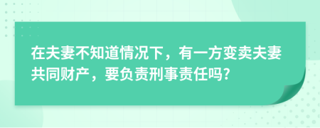 在夫妻不知道情况下，有一方变卖夫妻共同财产，要负责刑事责任吗?