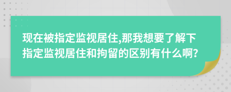 现在被指定监视居住,那我想要了解下指定监视居住和拘留的区别有什么啊？