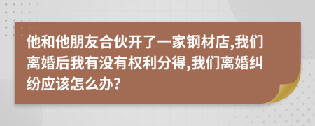 他和他朋友合伙开了一家钢材店,我们离婚后我有没有权利分得,我们离婚纠纷应该怎么办？