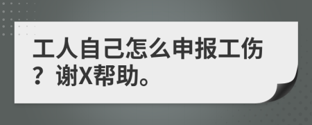 工人自己怎么申报工伤？谢X帮助。