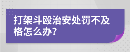 打架斗殴治安处罚不及格怎么办？
