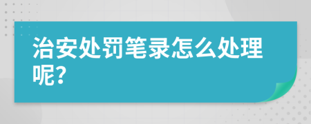 治安处罚笔录怎么处理呢？