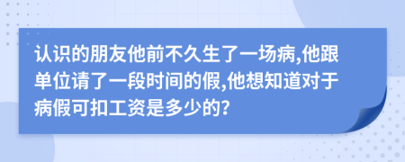 认识的朋友他前不久生了一场病,他跟单位请了一段时间的假,他想知道对于病假可扣工资是多少的？