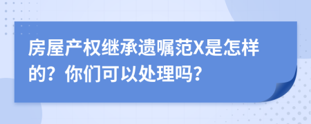 房屋产权继承遗嘱范X是怎样的？你们可以处理吗？