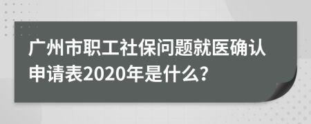 广州市职工社保问题就医确认申请表2020年是什么？