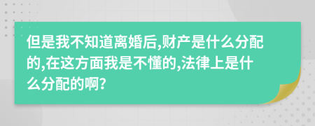 但是我不知道离婚后,财产是什么分配的,在这方面我是不懂的,法律上是什么分配的啊？