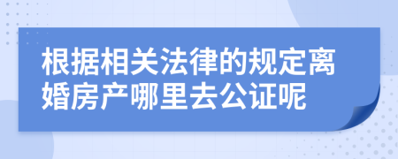 根据相关法律的规定离婚房产哪里去公证呢