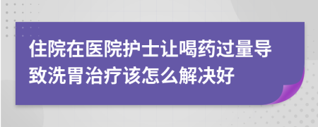 住院在医院护士让喝药过量导致洗胃治疗该怎么解决好