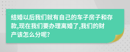 结婚以后我们就有自己的车子房子和存款,现在我们要办理离婚了,我们的财产该怎么分呢？