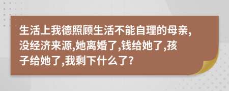 生活上我德照顾生活不能自理的母亲,没经济来源,她离婚了,钱给她了,孩子给她了,我剩下什么了？