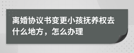 离婚协议书变更小孩抚养权去什么地方，怎么办理