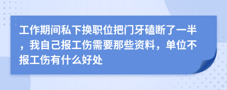 工作期间私下换职位把门牙磕断了一半，我自己报工伤需要那些资料，单位不报工伤有什么好处