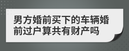 男方婚前买下的车辆婚前过户算共有财产吗