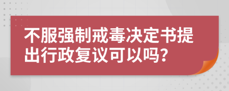 不服强制戒毒决定书提出行政复议可以吗？