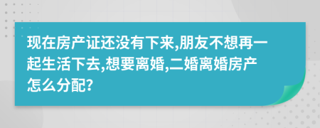 现在房产证还没有下来,朋友不想再一起生活下去,想要离婚,二婚离婚房产怎么分配？